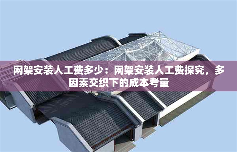 網(wǎng)架安裝人工費(fèi)多少：網(wǎng)架安裝人工費(fèi)探究，多因素交織下的成本考量