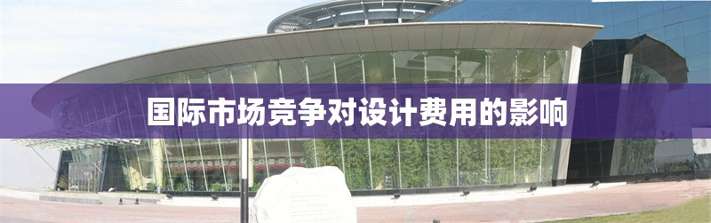 國際市場競爭對設(shè)計費用的影響 行業(yè)新聞 第1張