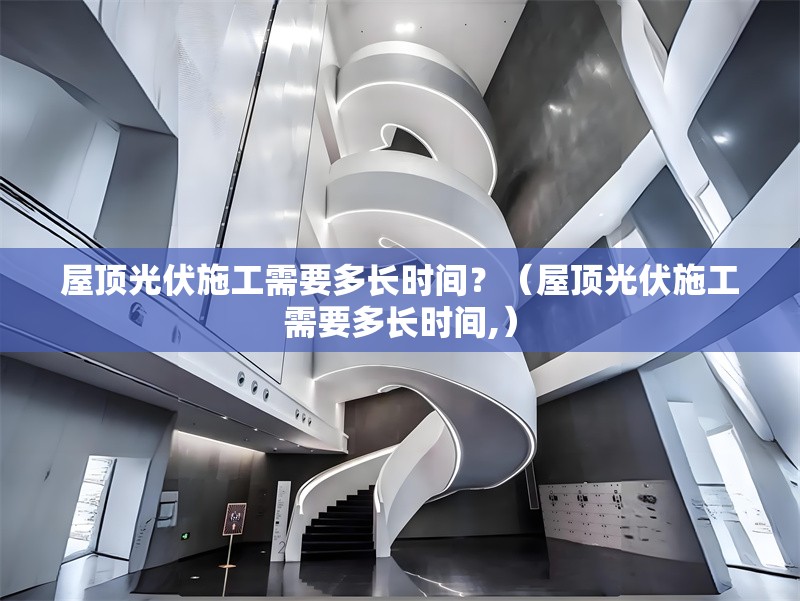 屋頂光伏施工需要多長時間？（屋頂光伏施工需要多長時間,）