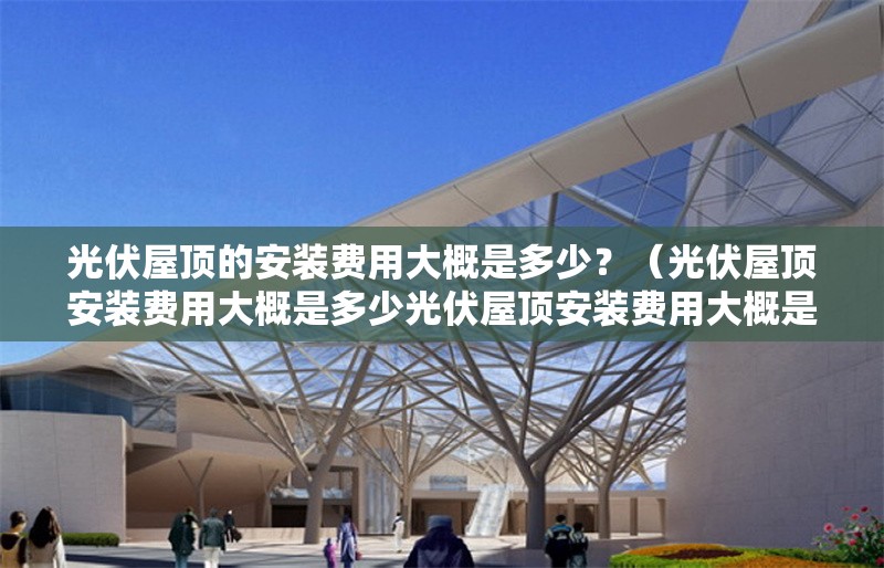 光伏屋頂?shù)陌惭b費(fèi)用大概是多少？（光伏屋頂安裝費(fèi)用大概是多少光伏屋頂安裝費(fèi)用大概是多少）