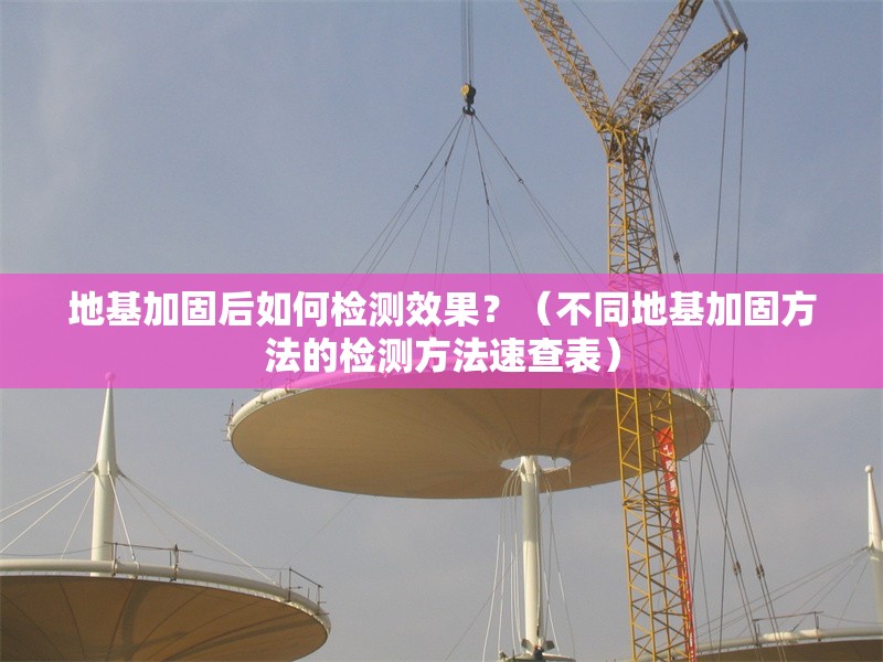 地基加固后如何檢測(cè)效果？（不同地基加固方法的檢測(cè)方法速查表）