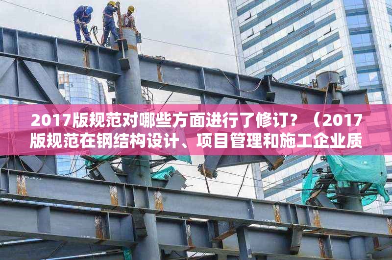 2017版規(guī)范對(duì)哪些方面進(jìn)行了修訂？（2017版規(guī)范在鋼結(jié)構(gòu)設(shè)計(jì)、項(xiàng)目管理和施工企業(yè)質(zhì)量管理三方面都有重要修訂）
