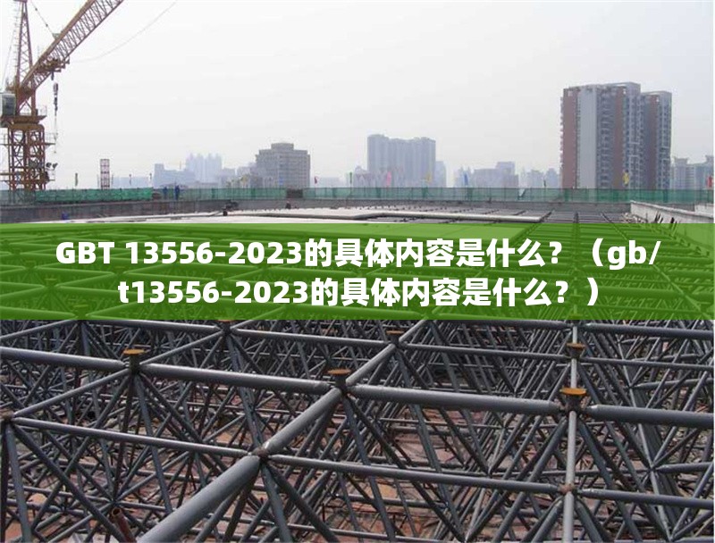 GBT 13556-2023的具體內(nèi)容是什么？（gb/t13556-2023的具體內(nèi)容是什么？）