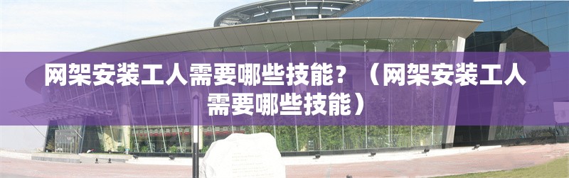 網(wǎng)架安裝工人需要哪些技能？（網(wǎng)架安裝工人需要哪些技能）
