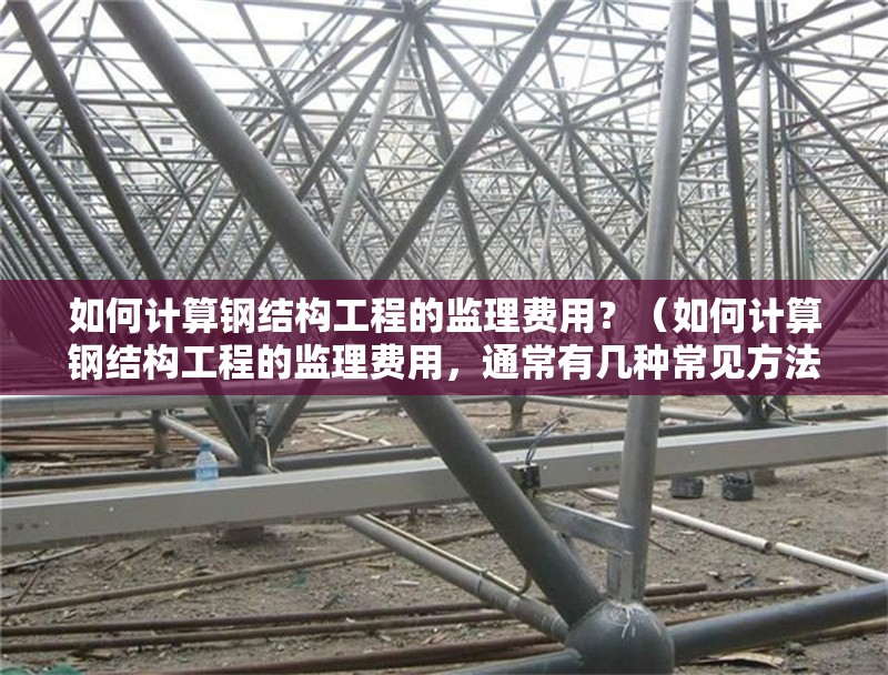 如何計算鋼結構工程的監(jiān)理費用？（如何計算鋼結構工程的監(jiān)理費用，通常有幾種常見方法）