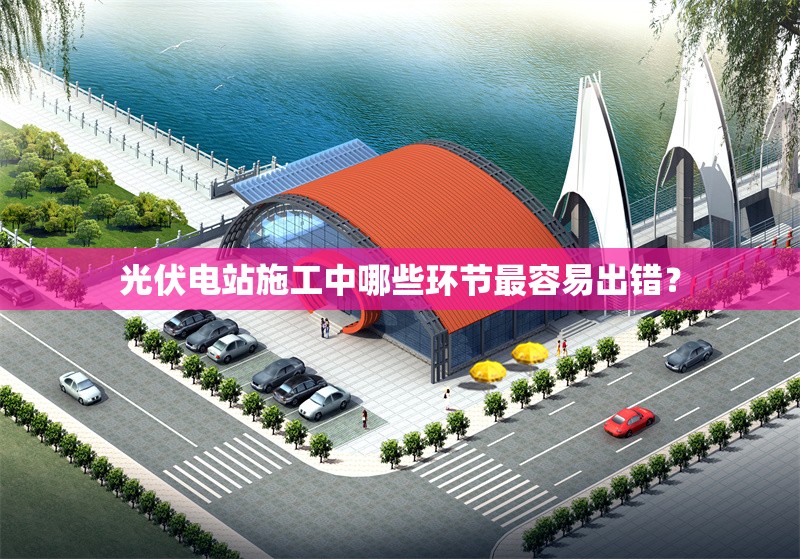 光伏電站施工中哪些環(huán)節(jié)最容易出錯(cuò)？