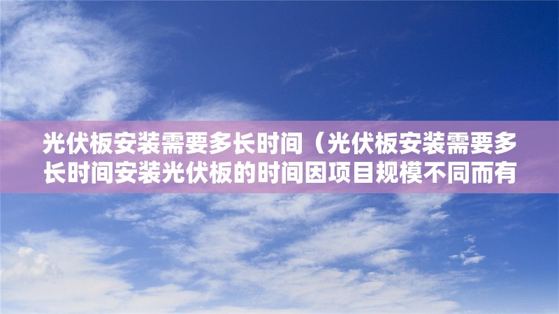 光伏板安裝需要多長(zhǎng)時(shí)間（光伏板安裝需要多長(zhǎng)時(shí)間安裝光伏板的時(shí)間因項(xiàng)目規(guī)模不同而有差異）