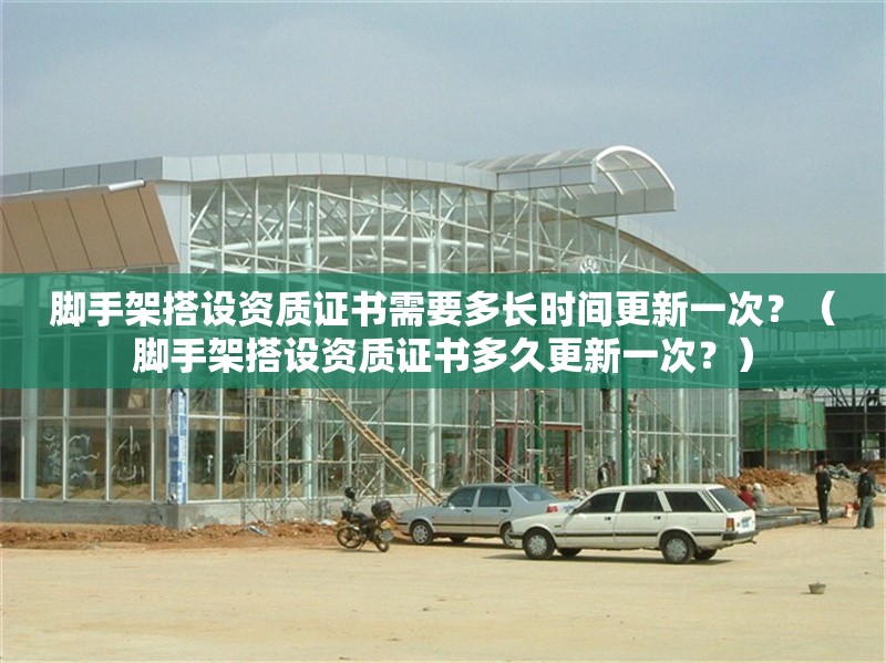 腳手架搭設(shè)資質(zhì)證書需要多長時(shí)間更新一次？（腳手架搭設(shè)資質(zhì)證書多久更新一次？）