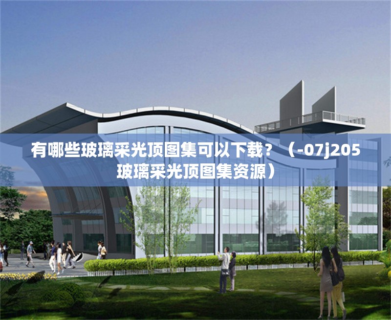 有哪些玻璃采光頂圖集可以下載？（-07j205玻璃采光頂圖集資源）