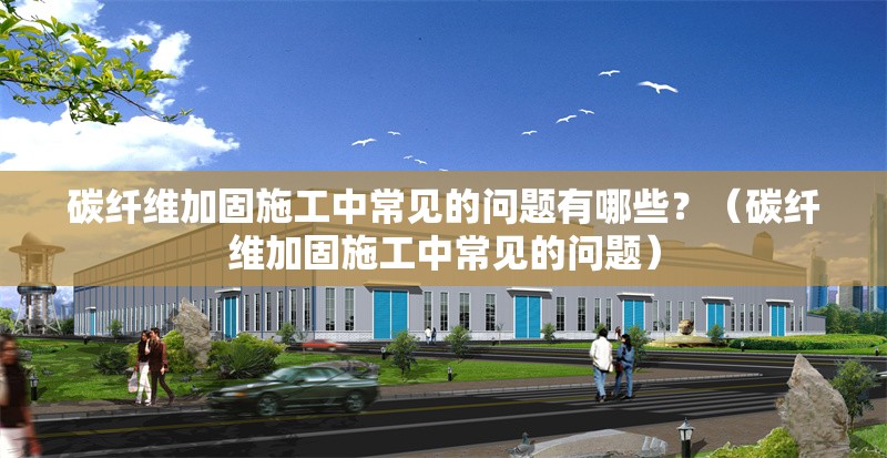 碳纖維加固施工中常見的問題有哪些？（碳纖維加固施工中常見的問題）
