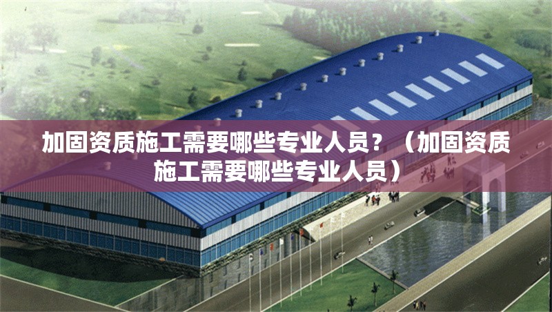 加固資質(zhì)施工需要哪些專業(yè)人員？（加固資質(zhì)施工需要哪些專業(yè)人員）