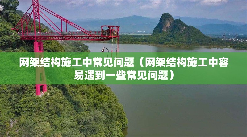 網(wǎng)架結(jié)構(gòu)施工中常見(jiàn)問(wèn)題（網(wǎng)架結(jié)構(gòu)施工中容易遇到一些常見(jiàn)問(wèn)題）