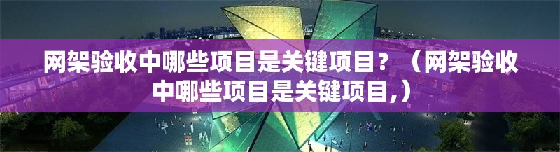 網(wǎng)架驗收中哪些項目是關(guān)鍵項目？（網(wǎng)架驗收中哪些項目是關(guān)鍵項目,）