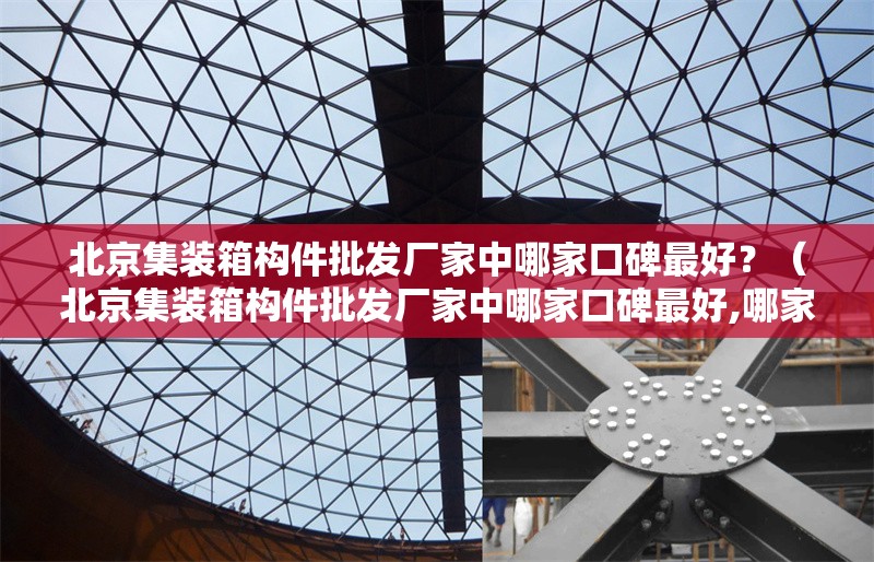 北京集裝箱構(gòu)件批發(fā)廠家中哪家口碑最好？（北京集裝箱構(gòu)件批發(fā)廠家中哪家口碑最好,哪家口碑最好）
