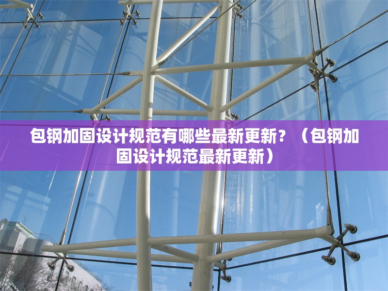 包鋼加固設(shè)計(jì)規(guī)范有哪些最新更新？（包鋼加固設(shè)計(jì)規(guī)范最新更新）