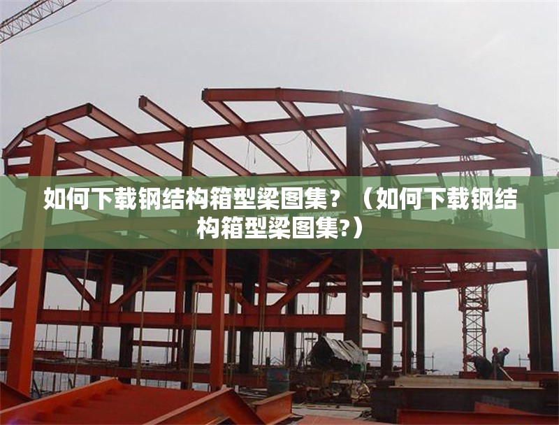 如何下載鋼結(jié)構(gòu)箱型梁圖集?(如何下載鋼結(jié)構(gòu)箱型梁圖集?)