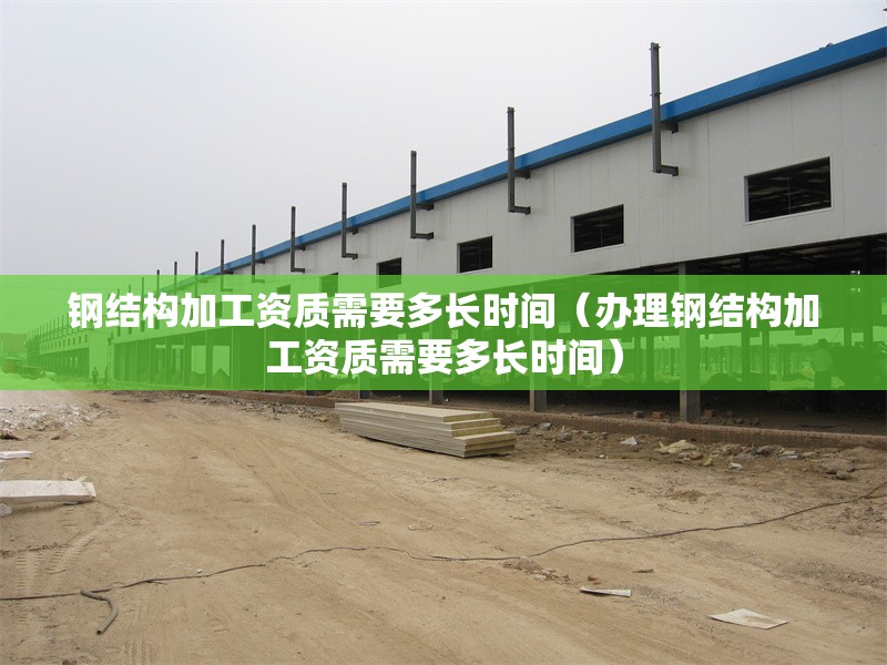 鋼結構加工資質需要多長時間(辦理鋼結構加工資質需要多長時間)