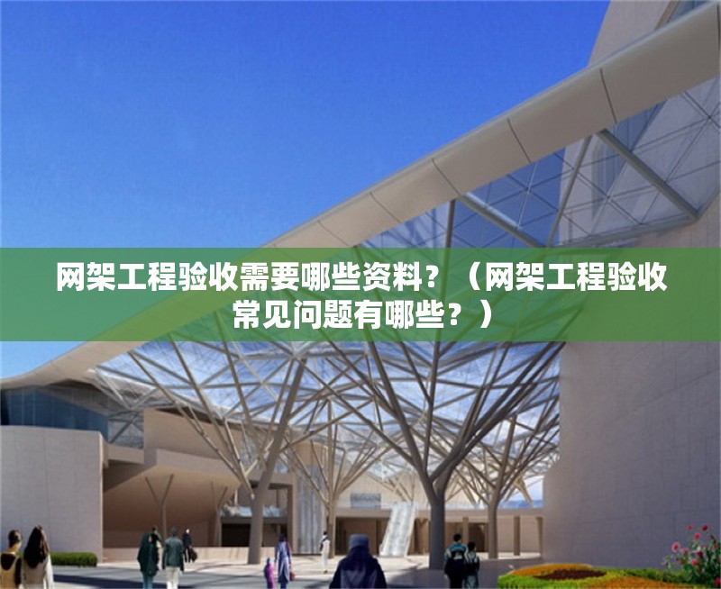 網(wǎng)架工程驗收需要哪些資料？（網(wǎng)架工程驗收常見問題有哪些？）
