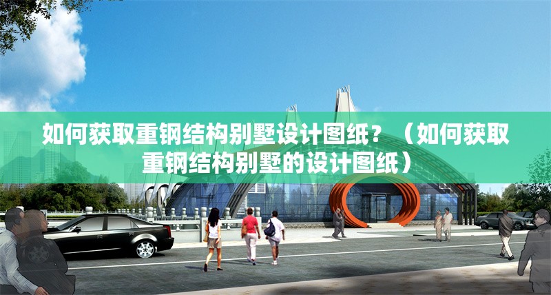 如何獲取重鋼結(jié)構(gòu)別墅設(shè)計圖紙？（如何獲取重鋼結(jié)構(gòu)別墅的設(shè)計圖紙）