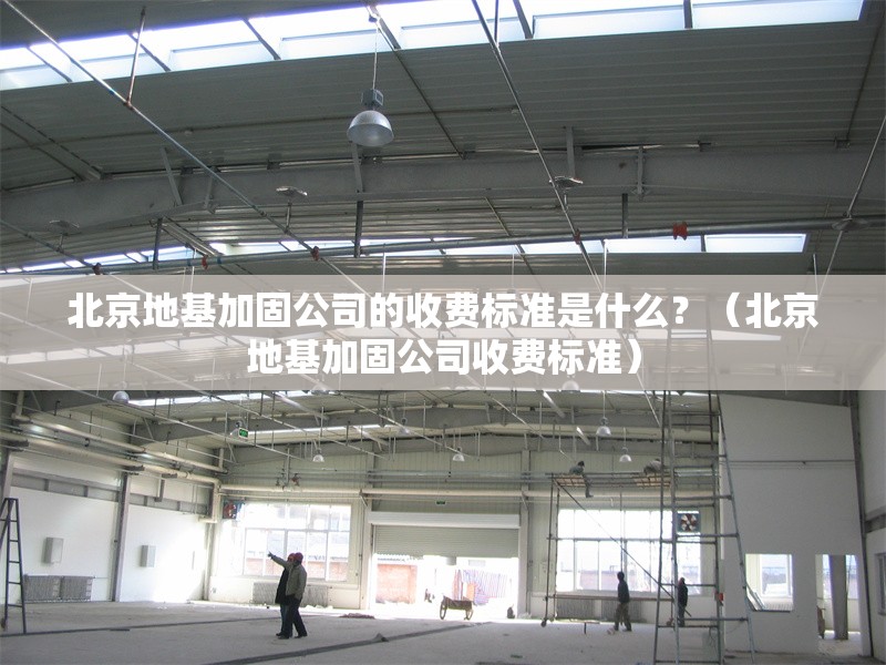 北京地基加固公司的收費(fèi)標(biāo)準(zhǔn)是什么？（北京地基加固公司收費(fèi)標(biāo)準(zhǔn)）