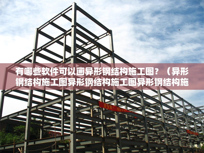 有哪些軟件可以畫異形鋼結構施工圖？（異形鋼結構施工圖異形鋼結構施工圖異形鋼結構施工圖）