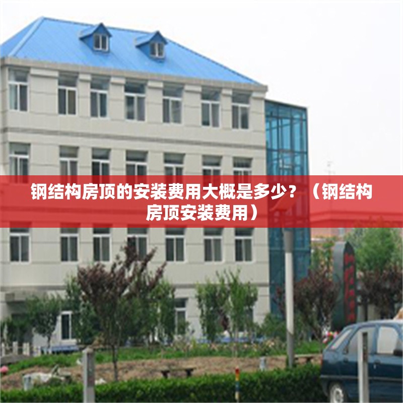 鋼結(jié)構(gòu)房頂?shù)陌惭b費用大概是多少？（鋼結(jié)構(gòu)房頂安裝費用）