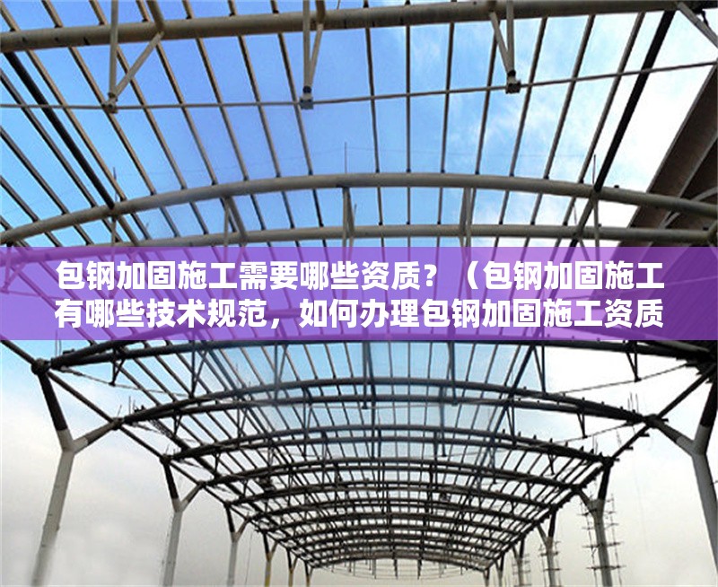 包鋼加固施工需要哪些資質(zhì)？（包鋼加固施工有哪些技術(shù)規(guī)范，如何辦理包鋼加固施工資質(zhì)？）