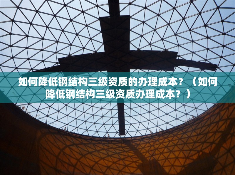 如何降低鋼結(jié)構(gòu)三級(jí)資質(zhì)的辦理成本？（如何降低鋼結(jié)構(gòu)三級(jí)資質(zhì)辦理成本？）