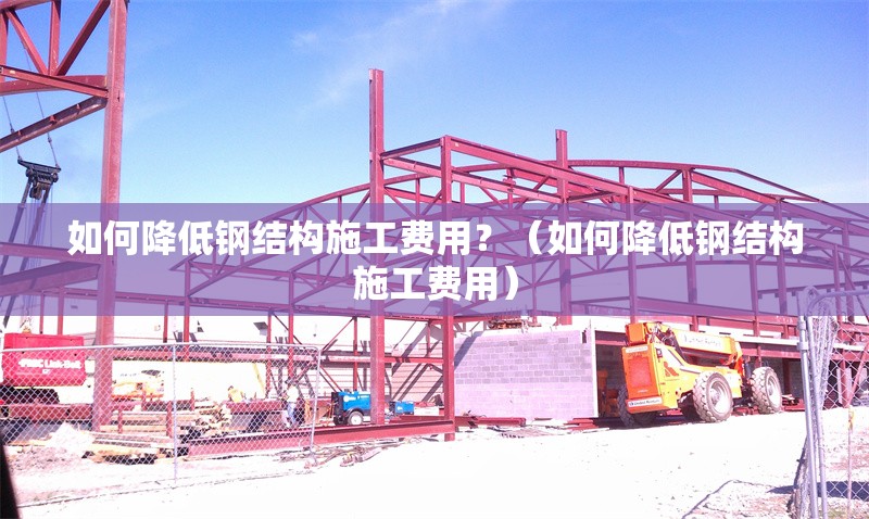 如何降低鋼結(jié)構(gòu)施工費用？（如何降低鋼結(jié)構(gòu)施工費用）