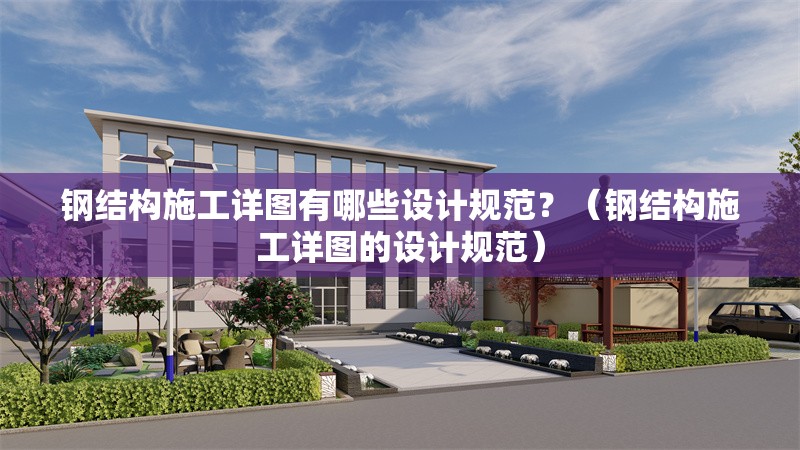 鋼結構施工詳圖有哪些設計規(guī)范？（鋼結構施工詳圖的設計規(guī)范）