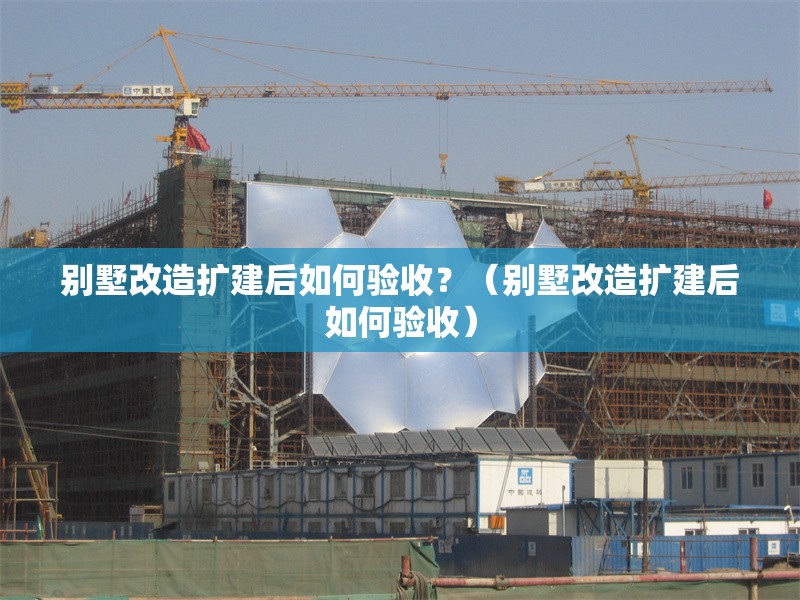 別墅改造擴(kuò)建后如何驗(yàn)收？（別墅改造擴(kuò)建后如何驗(yàn)收）
