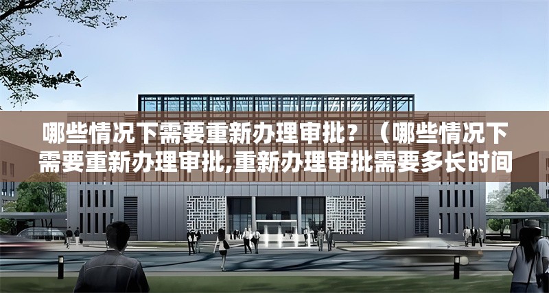 哪些情況下需要重新辦理審批？（哪些情況下需要重新辦理審批,重新辦理審批需要多長時間）