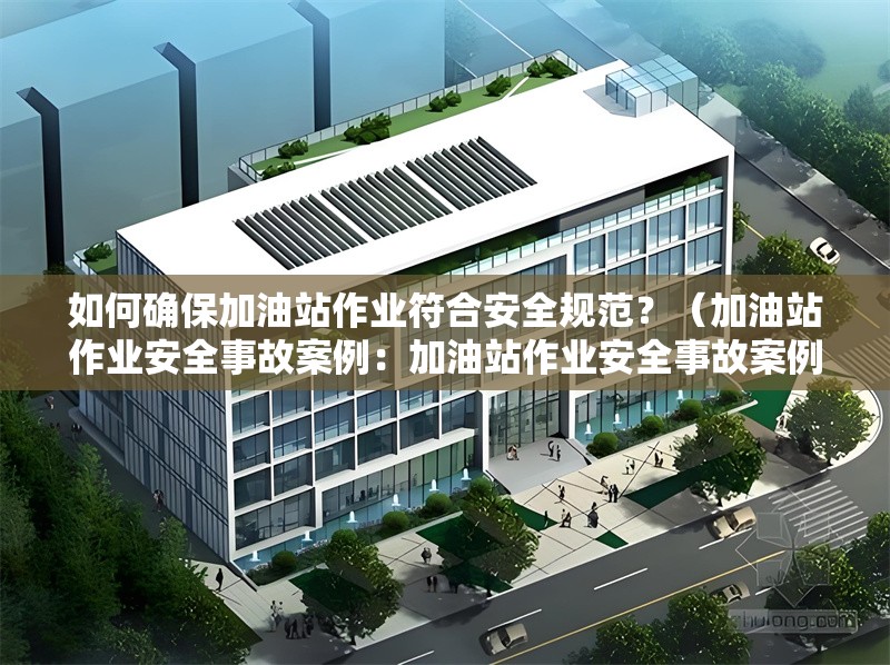 如何確保加油站作業(yè)符合安全規(guī)范?(加油站作業(yè)安全事故案例:加油站作業(yè)安全事故案例)