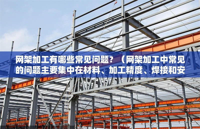 網(wǎng)架加工有哪些常見問題？（網(wǎng)架加工中常見的問題主要集中在材料、加工精度、焊接和安裝環(huán)節(jié)） 行業(yè)新聞