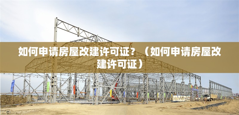 如何申請房屋改建許可證？（如何申請房屋改建許可證） 行業(yè)新聞