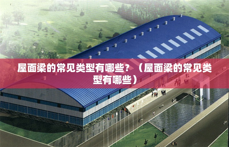 屋面梁的常見類型有哪些？（屋面梁的常見類型有哪些） 行業(yè)新聞