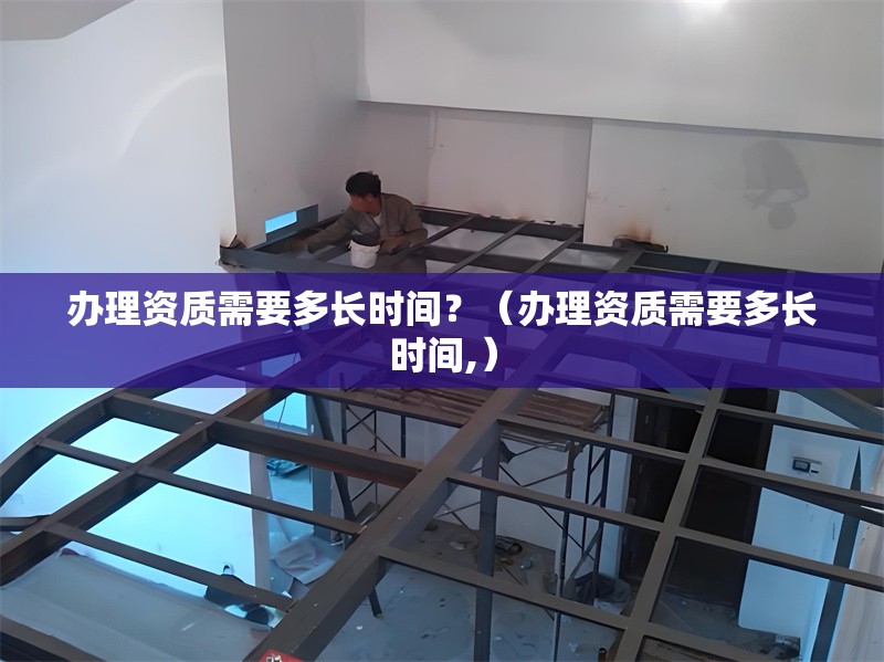 辦理資質(zhì)需要多長時間？（辦理資質(zhì)需要多長時間,） 行業(yè)新聞