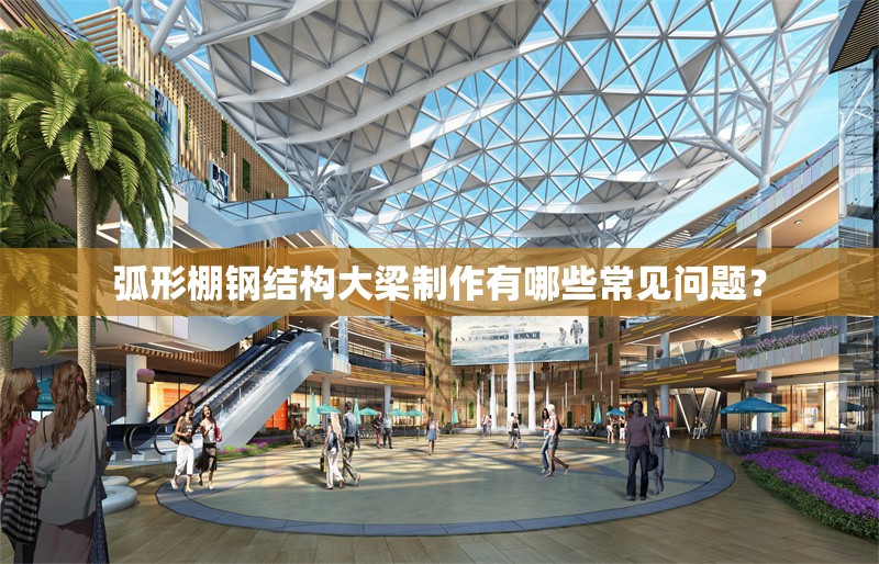 弧形棚鋼結(jié)構(gòu)大梁制作有哪些常見問題？