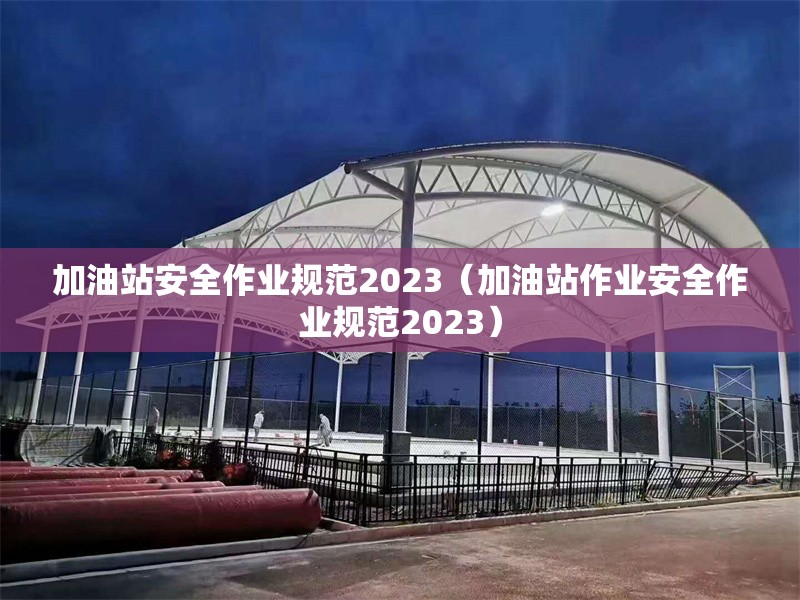 加油站安全作業(yè)規(guī)范2023（加油站作業(yè)安全作業(yè)規(guī)范2023）