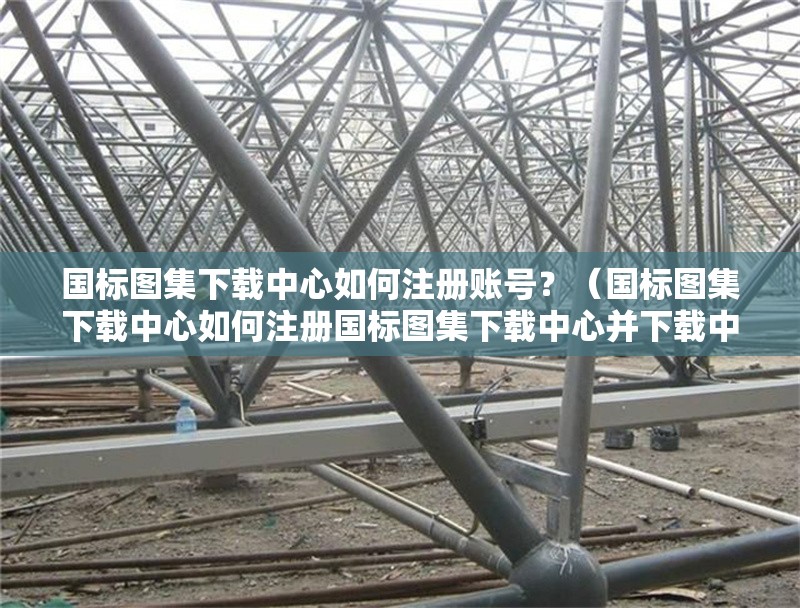 國(guó)標(biāo)圖集下載中心如何注冊(cè)賬號(hào)？（國(guó)標(biāo)圖集下載中心如何注冊(cè)國(guó)標(biāo)圖集下載中心并下載中心） 行業(yè)新聞