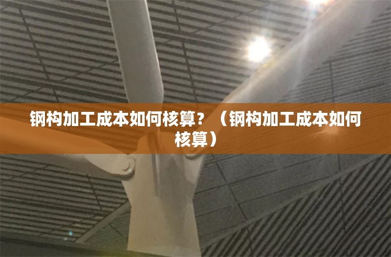 鋼構加工成本如何核算？（鋼構加工成本如何核算） 行業(yè)新聞