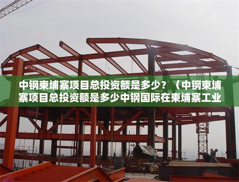 中鋼柬埔寨項目總投資額是多少？（中鋼柬埔寨項目總投資額是多少中鋼國際在柬埔寨工業(yè)領域持續(xù)投入） 行業(yè)新聞