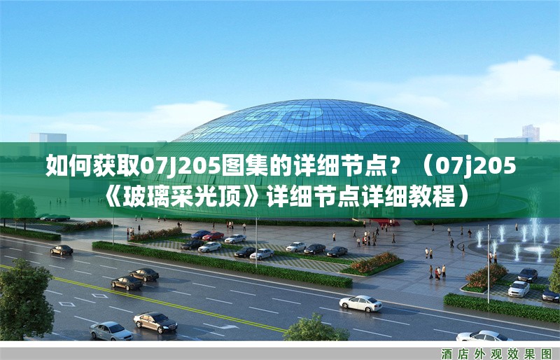 如何獲取07J205圖集的詳細節(jié)點？（07j205《玻璃采光頂》詳細節(jié)點詳細教程） 行業(yè)新聞