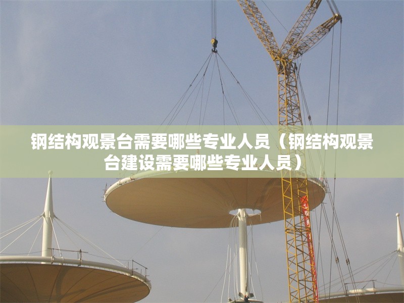 鋼結構觀景臺需要哪些專業(yè)人員（鋼結構觀景臺建設需要哪些專業(yè)人員） 行業(yè)新聞