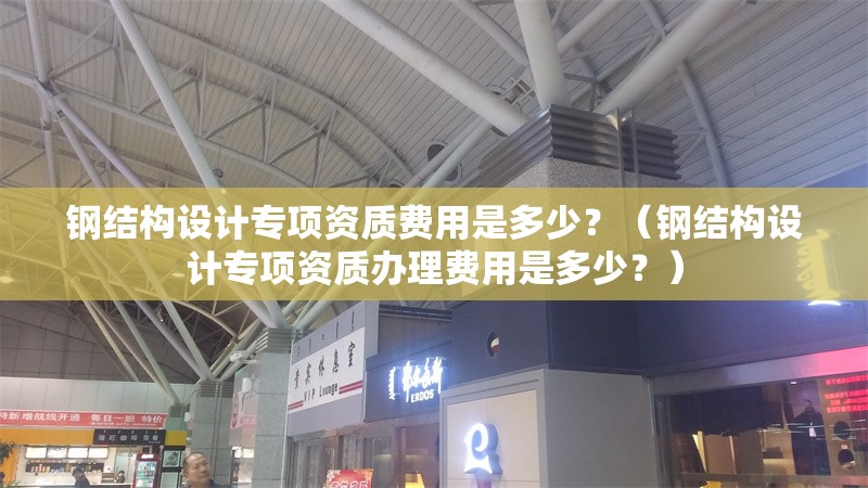 鋼結(jié)構(gòu)設(shè)計專項資質(zhì)費用是多少？（鋼結(jié)構(gòu)設(shè)計專項資質(zhì)辦理費用是多少？） 行業(yè)新聞