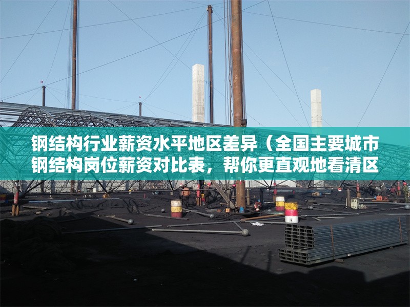 鋼結(jié)構(gòu)行業(yè)薪資水平地區(qū)差異（全國(guó)主要城市鋼結(jié)構(gòu)崗位薪資對(duì)比表，幫你更直觀地看清區(qū)域差異） 行業(yè)新聞