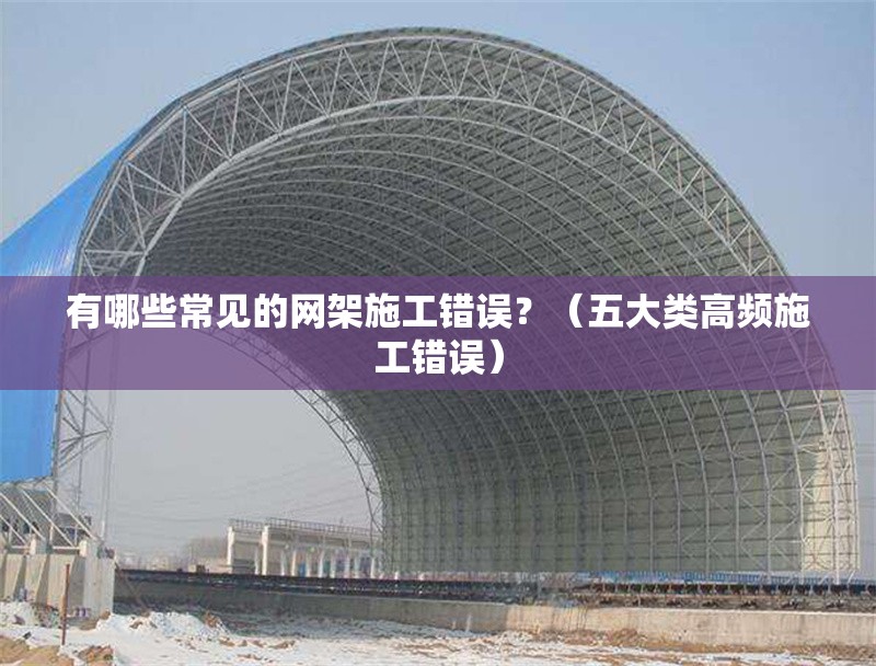 有哪些常見的網(wǎng)架施工錯誤？（五大類高頻施工錯誤） 行業(yè)新聞