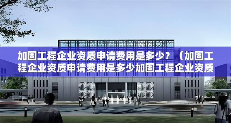 加固工程企業(yè)資質(zhì)申請費用是多少？（加固工程企業(yè)資質(zhì)申請費用是多少加固工程企業(yè)資質(zhì)申請費用是多少） 行業(yè)新聞