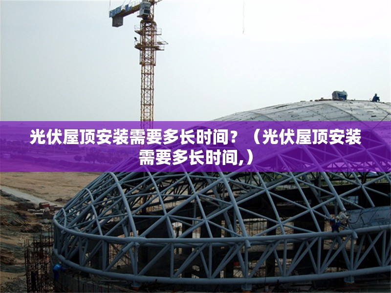 光伏屋頂安裝需要多長時間？（光伏屋頂安裝需要多長時間,） 行業(yè)新聞