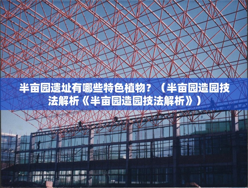 半畝園遺址有哪些特色植物？（半畝園造園技法解析《半畝園造園技法解析》） 行業(yè)新聞